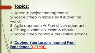 1- Scope in project management.
2- Scope creep in middle east & over the
world.
3- Agile approach Vs Plan-driven approach.
4- Change, variation, claim & dispute.
5- Scope creep control & preventive Actions.
6- Capture Your Lessons-learned From
Experience (CYLFEx).
3 Topics:
 