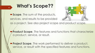What’s Scope??
Scope. The sum of the products,
services, and results to be provided
as a project. See also project scope and product scope.
Product Scope. The features and functions that characterize
a product, service, or result.
Project Scope. The work performed to deliver a product,
service, or result with the speciﬁed features and functions.
4
 