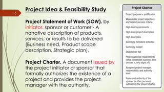 Project Statement of Work (SOW). by
initiator, sponsor or customer - A
narrative description of products,
services, or results to be delivered
(Business need, Product scope
description, Strategic plan).
6
Project Charter. A document issued by
the project initiator or sponsor that
formally authorizes the existence of a
project and provides the project
manager with the authority.
Project Idea & Feasibility Study
 