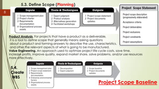 5.3. Define Scope (Planning)
8
Product Analysis. For projects that have a product as a deliverable,
it is a tool to define scope that generally means asking questions
about a product and forming answers to describe the use, characteristics,
and other the relevant aspects of what is going to be manufactured.
Value Engineering. An approach used to optimize project life cycle costs, save time,
increase profits, improve quality, expand market share, solve problems, and/or use resources
more effectively.
Project Scope Baseline
5.4.
Create
WBS
 