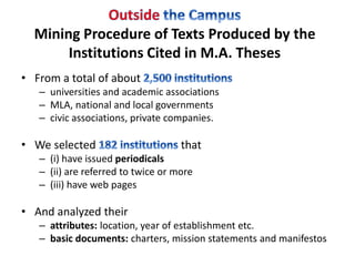 Mining Procedure of Texts Produced by the 
Institutions Cited in M.A. Theses 
• From a total of about 
– universities and academic associations 
– MLA, national and local governments 
– civic associations, private companies. 
• We selected that 
– (i) have issued periodicals 
– (ii) are referred to twice or more 
– (iii) have web pages 
• And analyzed their 
– attributes: location, year of establishment etc. 
– basic documents: charters, mission statements and manifestos 
 