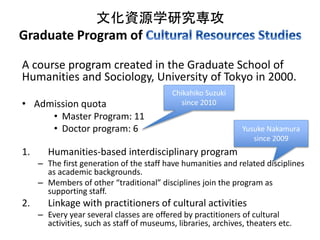 文化資源学研究専攻 
Graduate Program of 
A course program created in the Graduate School of 
Humanities and Sociology, University of Tokyo in 2000. 
• Admission quota 
• Master Program: 11 
• Doctor program: 6 
Chikahiko Suzuki 
since 2010 
1. Humanities-based interdisciplinary program 
Yusuke Nakamura 
since 2009 
– The first generation of the staff have humanities and related disciplines 
as academic backgrounds. 
– Members of other “traditional” disciplines join the program as 
supporting staff. 
2. Linkage with practitioners of cultural activities 
– Every year several classes are offered by practitioners of cultural 
activities, such as staff of museums, libraries, archives, theaters etc. 
 