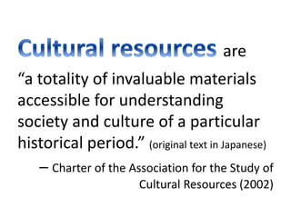 What are Cultural Resources? 
are 
“a totality of invaluable materials 
accessible for understanding 
society and culture of a particular 
historical period.” (original text in Japanese) 
– Charter of the Association for the Study of 
Cultural Resources (2002) 
 