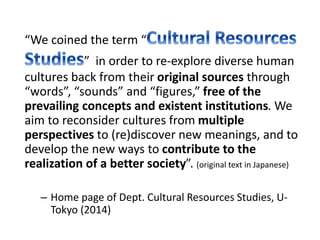 “We coined the term “ 
” in order to re-explore diverse human 
cultures back from their original sources through 
“words”, “sounds” and “figures,” free of the 
prevailing concepts and existent institutions. We 
aim to reconsider cultures from multiple 
perspectives to (re)discover new meanings, and to 
develop the new ways to contribute to the 
realization of a better society”. (original text in Japanese) 
– Home page of Dept. Cultural Resources Studies, U-Tokyo 
(2014) 
 