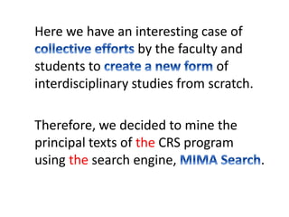 Here we have an interesting case of 
by the faculty and 
students to of 
interdisciplinary studies from scratch. 
Therefore, we decided to mine the 
principal texts of the CRS program 
using the search engine, . 
 