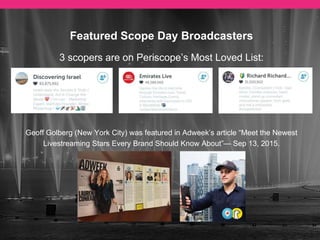 Featured Scope Day Broadcasters
Geoff Golberg (New York City) was featured in Adweek’s article “Meet the Newest Livestreaming
Stars Every Brand Should Know About”— Sep 13, 2015.
Emirates Live @elive
Was listed as one of the
The top Periscope users in
the UAE by The National.
— Sep 12, 2015
Euro Maestro @euromaestro
Was listed as a star of self -
broadcasting in The Wall Street
Journal Article “Snapchat and
Periscope: A Grown-Up’s Guide”.
— May 15, 2015
 