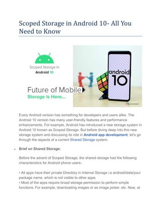 Scoped Storage in Android 10- All You
Need to Know
Every Android version has something for developers and users alike. The
Android 10 version has many user-friendly features and performance
enhancements. For example, Android has introduced a new storage system in
Android 10 known as Scoped Storage. But before diving deep into this new
storage system and discussing its role in Android app development, let’s go
through the aspects of a current Shared Storage system.
• Brief on Shared Storage:
Before the advent of Scoped Storage, the shared storage had the following
characteristics for Android phone users-
• All apps have their private Directory in Internal Storage i.e android/data/your
package name, which is not visible to other apps.
• Most of the apps require broad storage permission to perform simple
functions. For example, downloading images or as image picker, etc. Now, at
 
