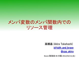 メンバ変数のメンバ関数内での
    リソース管理


        高橋晶(Akira Takahashi)
            id:faith_and_brave
                    @cpp_akira
        Boost.勉強会 #8 大阪 2012/02/11(土)
 
