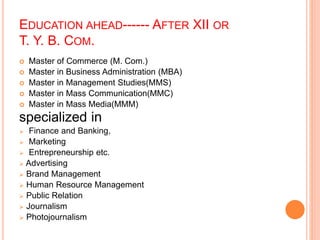 EDUCATION AHEAD------ AFTER XII OR 
T. Y. B. COM. 
 Master of Commerce (M. Com.) 
 Master in Business Administration (MBA) 
 Master in Management Studies(MMS) 
 Master in Mass Communication(MMC) 
 Master in Mass Media(MMM) 
specialized in 
 Finance and Banking, 
 Marketing 
 Entrepreneurship etc. 
 Advertising 
 Brand Management 
 Human Resource Management 
 Public Relation 
 Journalism 
 Photojournalism 
 