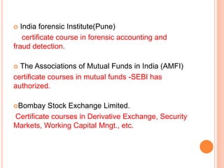  India forensic Institute(Pune) 
certificate course in forensic accounting and 
fraud detection. 
 The Associations of Mutual Funds in India (AMFI) 
certificate courses in mutual funds -SEBI has 
authorized. 
Bombay Stock Exchange Limited. 
Certificate courses in Derivative Exchange, Security 
Markets, Working Capital Mngt., etc. 
 