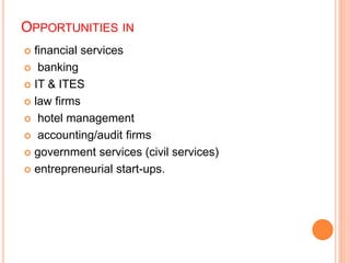 OPPORTUNITIES IN 
 financial services 
 banking 
 IT & ITES 
 law firms 
 hotel management 
 accounting/audit firms 
 government services (civil services) 
 entrepreneurial start-ups. 
 
