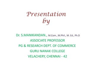 Presentation
by
Dr. S.MANIKANDAN., M.Com., M.Phil., M. Ed., Ph.D
ASSOCIATE PROFESSOR
PG & RESEARCH DEPT. OF COMMERCE
GURU NANAK COLLEGE
VELACHERY, CHENNAI - 42

 