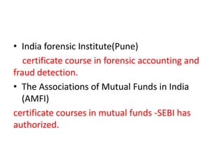 • India forensic Institute(Pune)
certificate course in forensic accounting and
fraud detection.
• The Associations of Mutual Funds in India
(AMFI)
certificate courses in mutual funds -SEBI has
authorized.

 