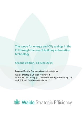 The scope for energy and CO2 savings in the
EU through the use of building automation
technology
Second edition, 13 June 2014
Prepared for the European Copper Institute by:
Waide Strategic Efficiency Limited,
with ABS Consulting (UK) Limited, Birling Consulting Ltd
and William Bordass Associates
 