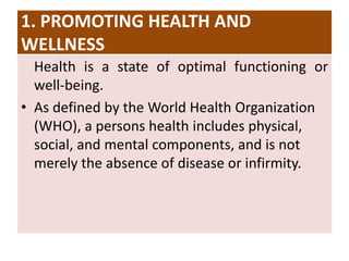 1. PROMOTING HEALTH AND
WELLNESS
Health is a state of optimal functioning or
well-being.
• As defined by the World Health Organization
(WHO), a persons health includes physical,
social, and mental components, and is not
merely the absence of disease or infirmity.
 