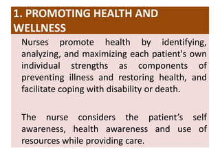 1. PROMOTING HEALTH AND
WELLNESS
Nurses promote health by identifying,
analyzing, and maximizing each patient's own
individual strengths as components of
preventing illness and restoring health, and
facilitate coping with disability or death.
The nurse considers the patient’s self
awareness, health awareness and use of
resources while providing care.
 