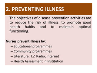 2. PREVENTING ILLNESS
The objectives of disease prevention activities are
to reduce the risk of illness, to promote good
health habits and to maintain optimal
functioning.
Nurses prevent illness by:
– Educational programmes
– Community programmes
– Literature, T.V, Radio, Internet
– Health Assessment in Institution
 