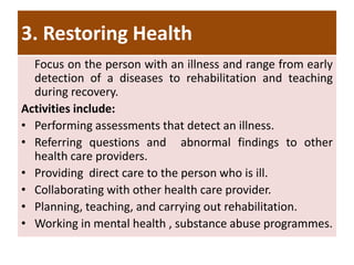 3. Restoring Health
Focus on the person with an illness and range from early
detection of a diseases to rehabilitation and teaching
during recovery.
Activities include:
• Performing assessments that detect an illness.
• Referring questions and abnormal findings to other
health care providers.
• Providing direct care to the person who is ill.
• Collaborating with other health care provider.
• Planning, teaching, and carrying out rehabilitation.
• Working in mental health , substance abuse programmes.
 