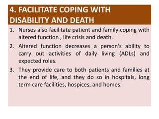 4. FACILITATE COPING WITH
DISABILITY AND DEATH
1. Nurses also facilitate patient and family coping with
altered function , life crisis and death.
2. Altered function decreases a person's ability to
carry out activities of daily living (ADLs) and
expected roles.
3. They provide care to both patients and families at
the end of life, and they do so in hospitals, long
term care facilities, hospices, and homes.
 