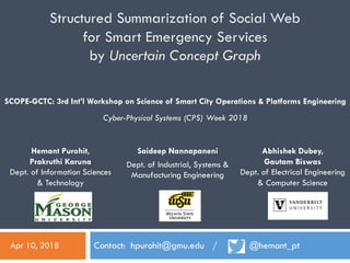 Structured Summarization of Social Web
for Smart Emergency Services
by Uncertain Concept Graph
Contact: hpurohit@gmu.edu / @hemant_pt
Hemant Purohit,
Prakruthi Karuna
Dept. of Information Sciences
& Technology
SCOPE-GCTC: 3rd Int’l Workshop on Science of Smart City Operations & Platforms Engineering
Cyber-Physical Systems (CPS) Week 2018
Apr 10, 2018
Saideep Nannapaneni
Dept. of Industrial, Systems &
Manufacturing Engineering
Abhishek Dubey,
Gautam Biswas
Dept. of Electrical Engineering
& Computer Science
 