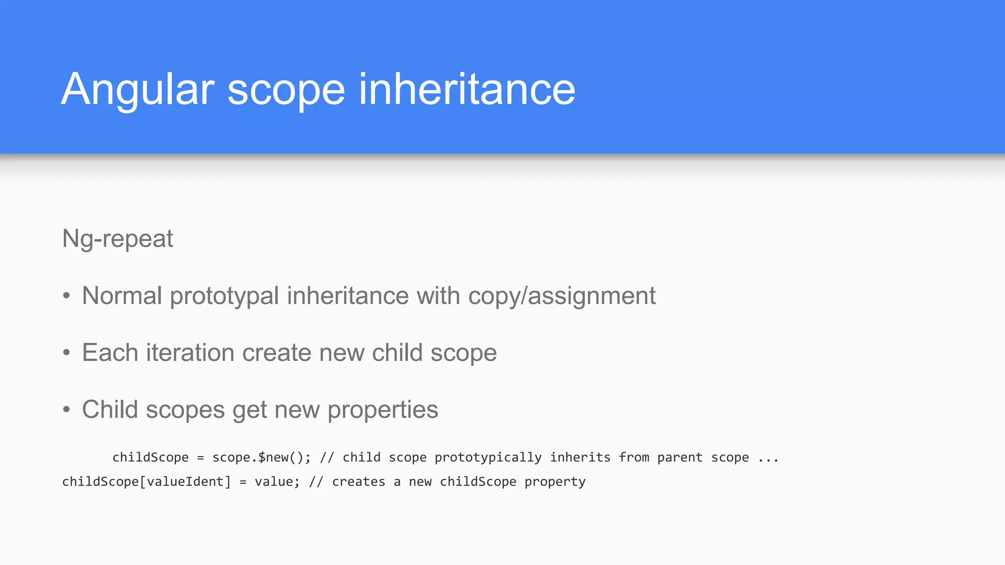Angular scope inheritance Ng-repeat • Normal prototypal inheritance with copy/assignment • Each iteration create new child scope • Child scopes get new properties childScope = scope.$new(); // child scope prototypically inherits from parent scope ... childScope[valueIdent] = value; // creates a new childScope property 