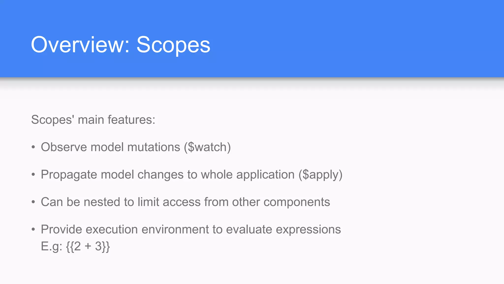 Overview: Scopes Scopes' main features: • Observe model mutations ($watch) • Propagate model changes to whole application ($apply) • Can be nested to limit access from other components • Provide execution environment to evaluate expressions E.g: {{2 + 3}} 
