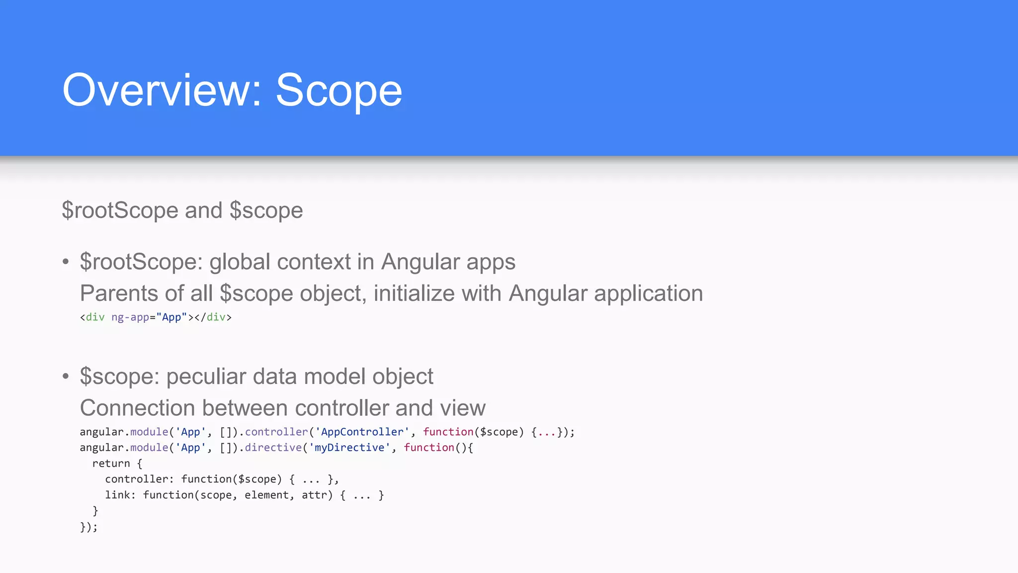 Overview: Scope $rootScope and $scope • $rootScope: global context in Angular apps Parents of all $scope object, initialize with Angular application <div ng-app="App"></div> • $scope: peculiar data model object Connection between controller and view angular.module('App', []).controller('AppController', function($scope) {...}); angular.module('App', []).directive('myDirective', function(){ return { controller: function($scope) { ... }, link: function(scope, element, attr) { ... } } }); 