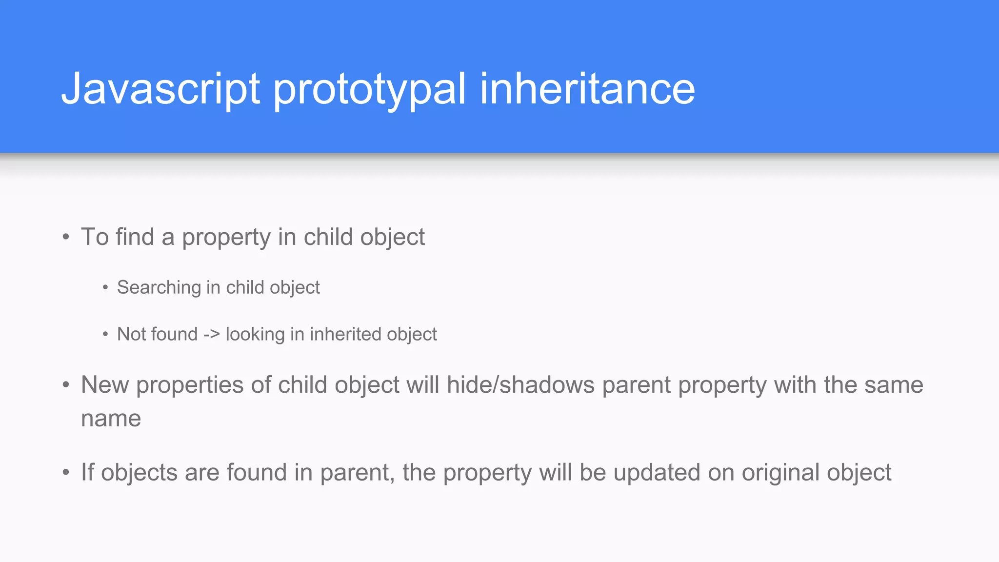 Javascript prototypal inheritance • To find a property in child object • Searching in child object • Not found -> looking in inherited object • New properties of child object will hide/shadows parent property with the same name • If objects are found in parent, the property will be updated on original object 