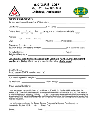 S.C.O.P.E. 2017
May 18th
- May 22nd
, 2017
Individual Application
PLEASE PRINT CLEARLY
Section Number and Name (i.e. 1st
Brampton): _______________ ______________
Last Name: First Name: __________________________
Date of Birth: / / Sex: Are you a Scout/Venturer or Leader: ____
YYYY MM DD M/F S/V/L
Address: _______________________________________________________
Apt#, Street#, Street Name
City: _____________________________ Province: Postal Code: ___________
Telephone: ( )- - ______
Scouts Canada Membership Number _ (To Be Completed By Leader)
School Attended: Grade: _____
Religious Preference: ________________________________________________
Canadian Passport Number/Canadian Birth Certificate Number/Landed Immigrant
Number and Status (Circle one and provide information clearly below):
Email Address: ___ ________
(I may receive SCOPE emails – Yes / No)
Special Dietary Needs/ Allergies? _________________________________________________
Pet Allergies? _______________________ Smoke Allergy? ______________
Known Medical Conditions: ______________________________________________________
I give permission for my child/ward to participate in SCOPE 2017 in PA, USA and enclose the
deposit of $100.00 which I understand is non-refundable unless a substitute is found. The balance
is due to the Section leader by January 31st
2017. I understand that it is my responsibility to ensure
that my child/ward has the correct border crossing documentation, as well as proof of out of country
medical insurance.
I have given permission on the Scouts Canada Photography Release Form through my
child/ward’s Section YES ___ NO ___ (Check One)
Signed: Date: _______________________________
 