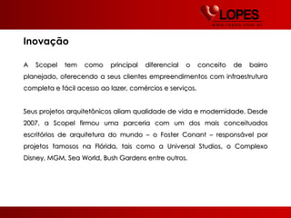 Inovação

A   Scopel   tem   como    principal   diferencial   o    conceito   de   bairro
planejado, oferecendo a seus clientes empreendimentos com infraestrutura
completa e fácil acesso ao lazer, comércios e serviços.


Seus projetos arquitetônicos aliam qualidade de vida e modernidade. Desde
2007, a Scopel firmou uma parceria com um dos mais conceituados
escritórios de arquitetura do mundo – o Foster Conant – responsável por
projetos famosos na Flórida, tais como a Universal Studios, o Complexo
Disney, MGM, Sea World, Bush Gardens entre outros.
 