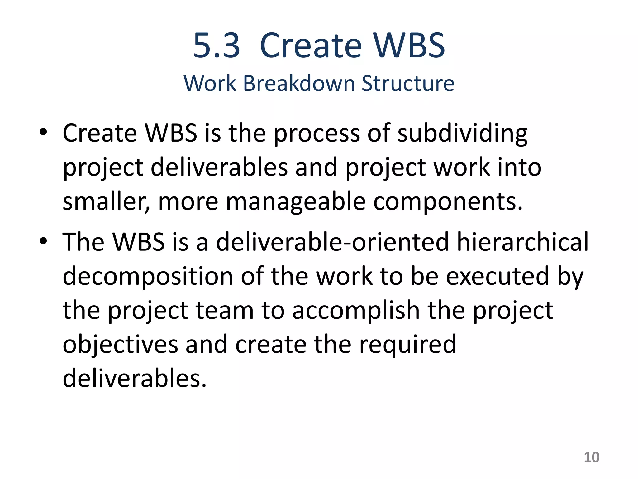5.3 Create WBS
            Work Breakdown Structure

• Create WBS is the process of subdividing
  project deliverables and project work into
  smaller, more manageable components.
• The WBS is a deliverable-oriented hierarchical
  decomposition of the work to be executed by
  the project team to accomplish the project
  objectives and create the required
  deliverables.

                                               10
 