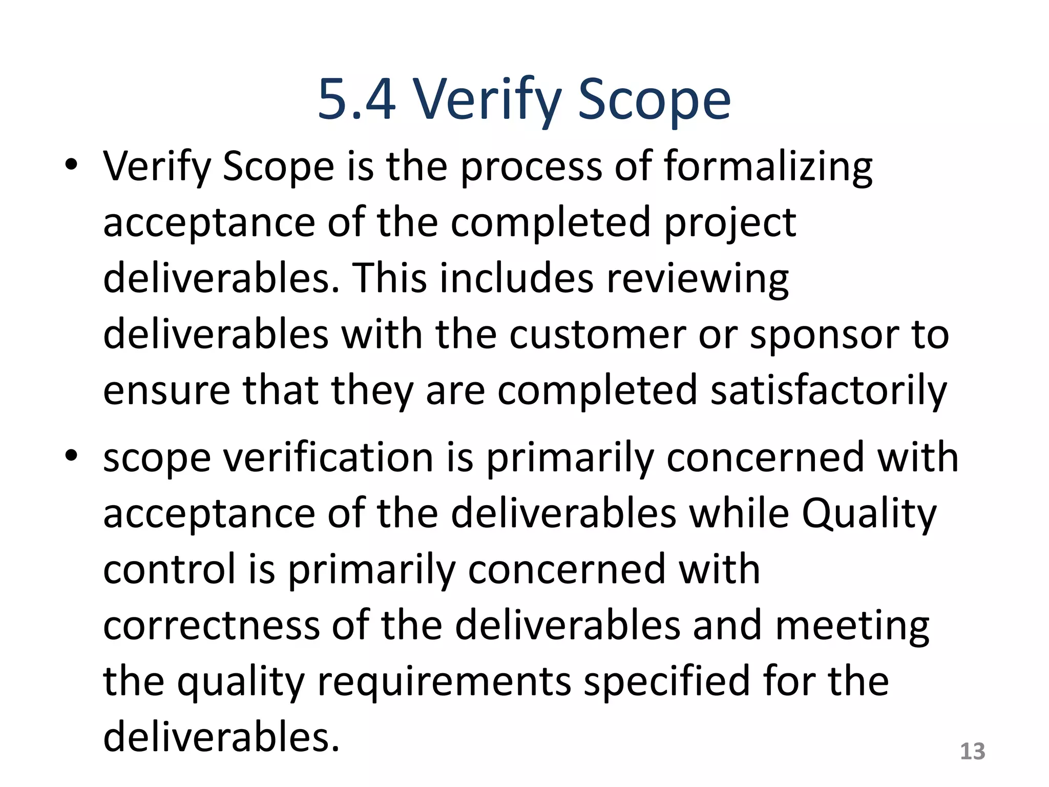 5.4 Verify Scope
• Verify Scope is the process of formalizing
  acceptance of the completed project
  deliverables. This includes reviewing
  deliverables with the customer or sponsor to
  ensure that they are completed satisfactorily
• scope verification is primarily concerned with
  acceptance of the deliverables while Quality
  control is primarily concerned with
  correctness of the deliverables and meeting
  the quality requirements specified for the
  deliverables.                                 13
 