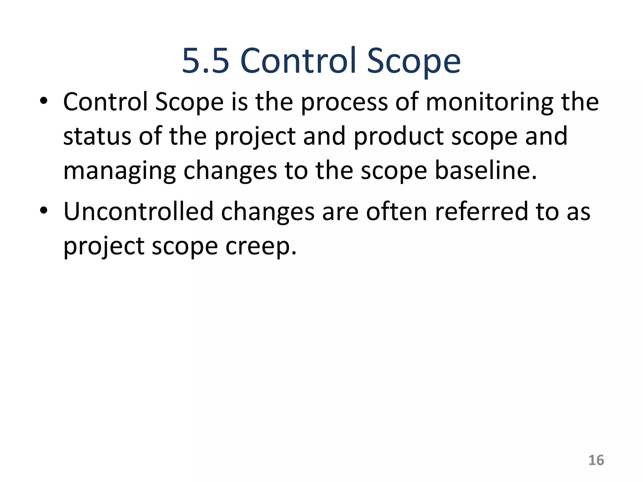 5.5 Control Scope
• Control Scope is the process of monitoring the
  status of the project and product scope and
  managing changes to the scope baseline.
• Uncontrolled changes are often referred to as
  project scope creep.




                                               16
 