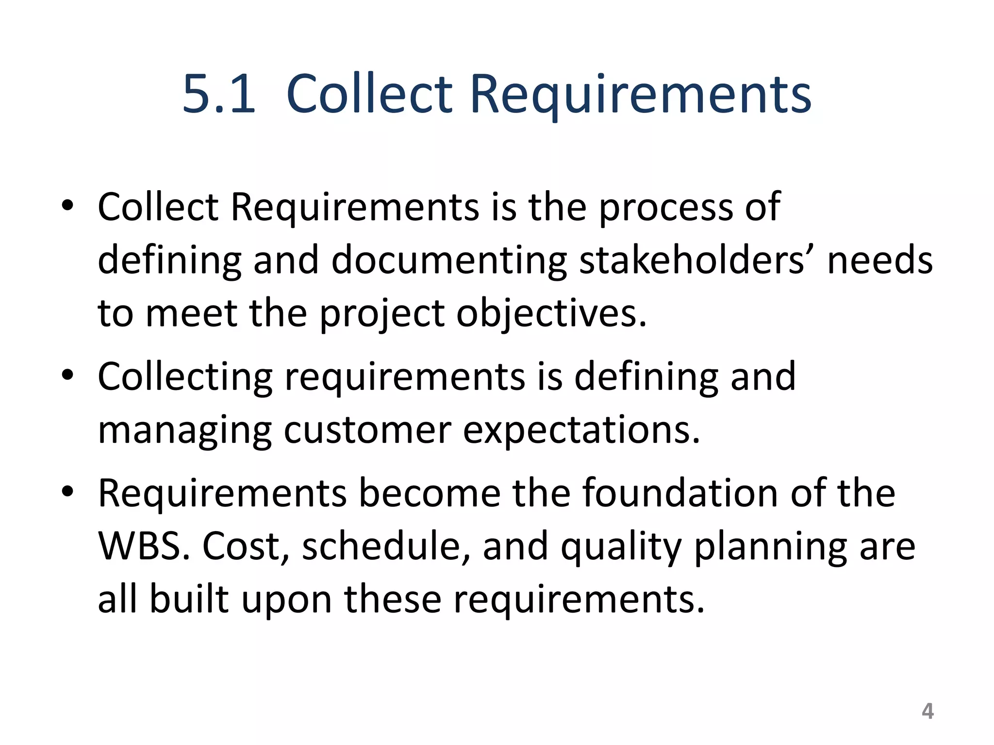 5.1 Collect Requirements
• Collect Requirements is the process of
  defining and documenting stakeholders’ needs
  to meet the project objectives.
• Collecting requirements is defining and
  managing customer expectations.
• Requirements become the foundation of the
  WBS. Cost, schedule, and quality planning are
  all built upon these requirements.

                                              4
 