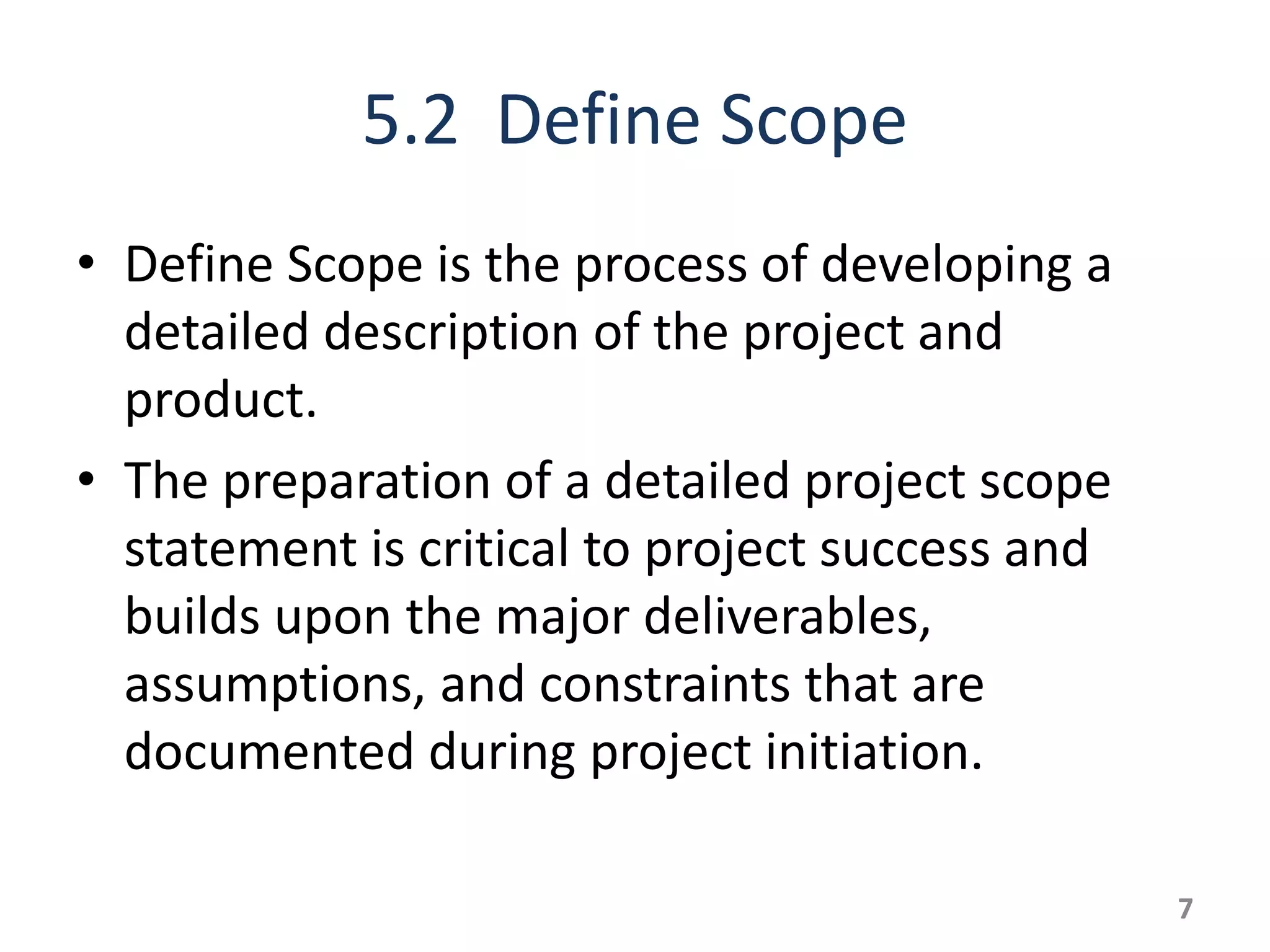 5.2 Define Scope
• Define Scope is the process of developing a
  detailed description of the project and
  product.
• The preparation of a detailed project scope
  statement is critical to project success and
  builds upon the major deliverables,
  assumptions, and constraints that are
  documented during project initiation.

                                                 7
 