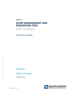 DRAFT V1 
SCOPE MANAGEMENT AND 
REQUISITION TOOL 
AT&T Turf Project 
B&V PROJECT NO. 122000.0044 
PREPARED FOR 
AT&T Turf Project 
18 MARCH 2014 
CONFIDENTIAL ® 
® 
©Black & Veatch Holding Company 2013. All rights reserved. 
 