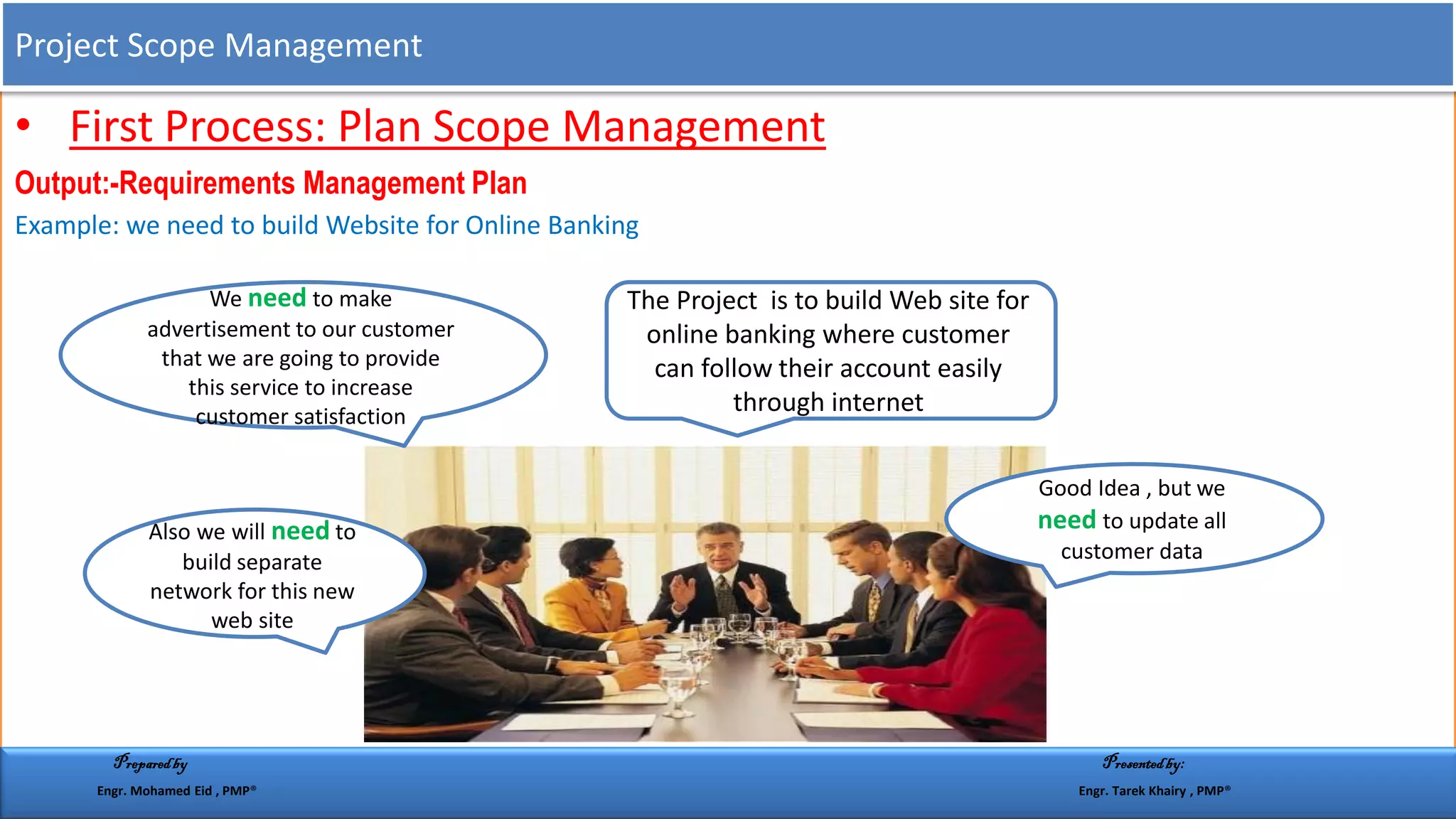• First Process: Plan Scope Management
Output:-Requirements Management Plan
Example: we need to build Website for Online Banking
The Project is to build Web site for
online banking where customer
can follow their account easily
through internet
Good Idea , but we
need to update all
customer data
Also we will need to
build separate
network for this new
web site
We need to make
advertisement to our customer
that we are going to provide
this service to increase
customer satisfaction
Project Scope Management
Preparedby Presentedby:
Engr. Mohamed Eid , PMP® Engr. Tarek Khairy , PMP®
 