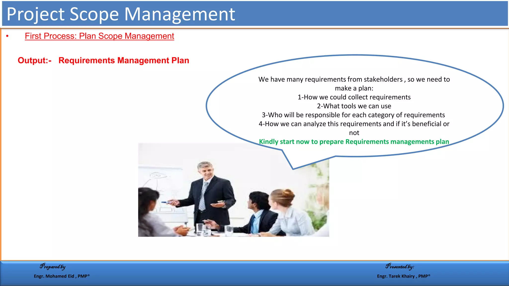 • First Process: Plan Scope Management
Output:- Requirements Management Plan
We have many requirements from stakeholders , so we need to
make a plan:
1-How we could collect requirements
2-What tools we can use
3-Who will be responsible for each category of requirements
4-How we can analyze this requirements and if it’s beneficial or
not
Kindly start now to prepare Requirements managements plan
Project Scope Management
Preparedby Presentedby:
Engr. Mohamed Eid , PMP® Engr. Tarek Khairy , PMP®
 