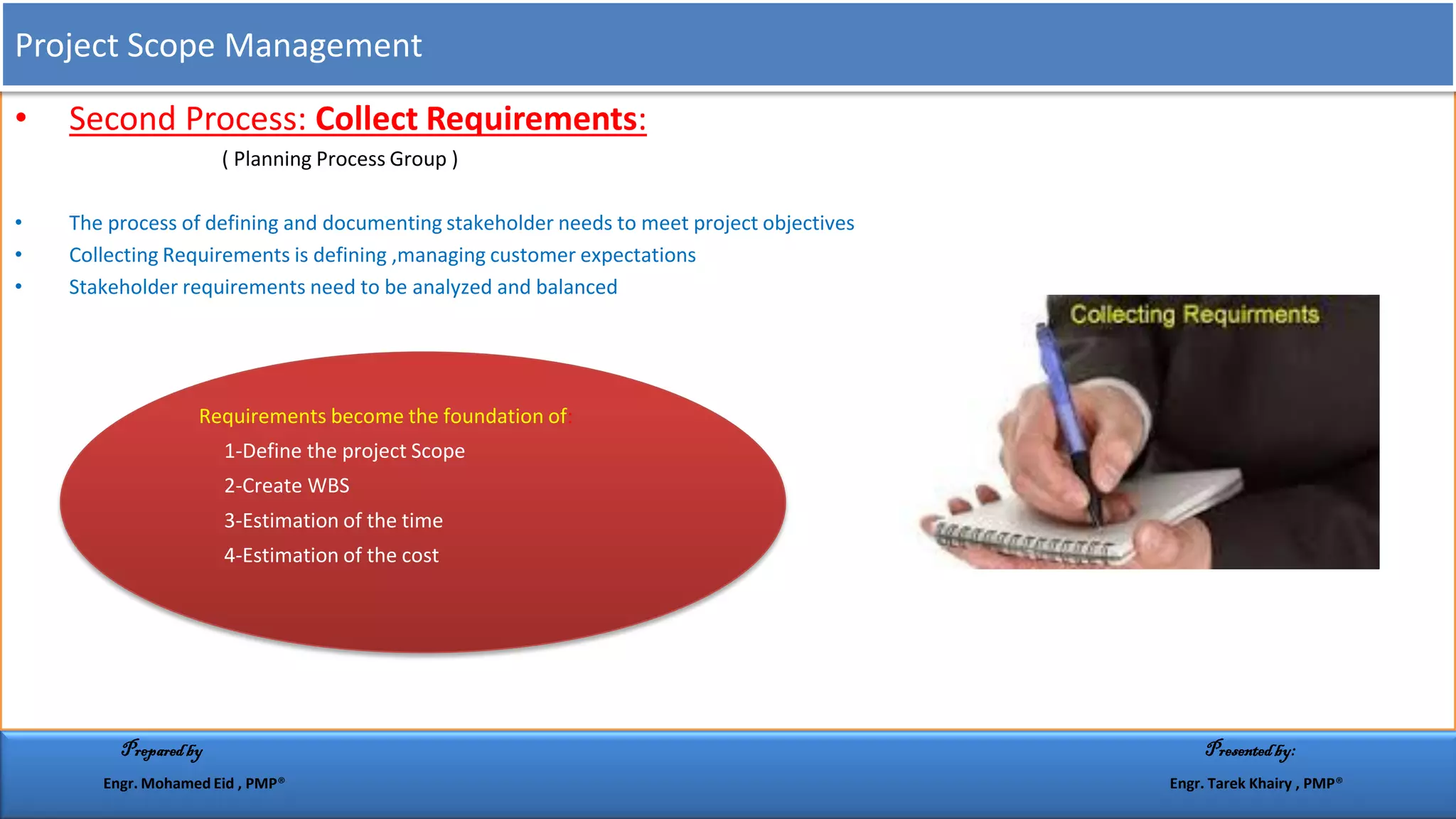 • Second Process: Collect Requirements:
( Planning Process Group )
• The process of defining and documenting stakeholder needs to meet project objectives
• Collecting Requirements is defining ,managing customer expectations
• Stakeholder requirements need to be analyzed and balanced
Requirements become the foundation of:
1-Define the project Scope
2-Create WBS
3-Estimation of the time
4-Estimation of the cost
Project Scope Management
Preparedby Presentedby:
Engr. Mohamed Eid , PMP® Engr. Tarek Khairy , PMP®
 