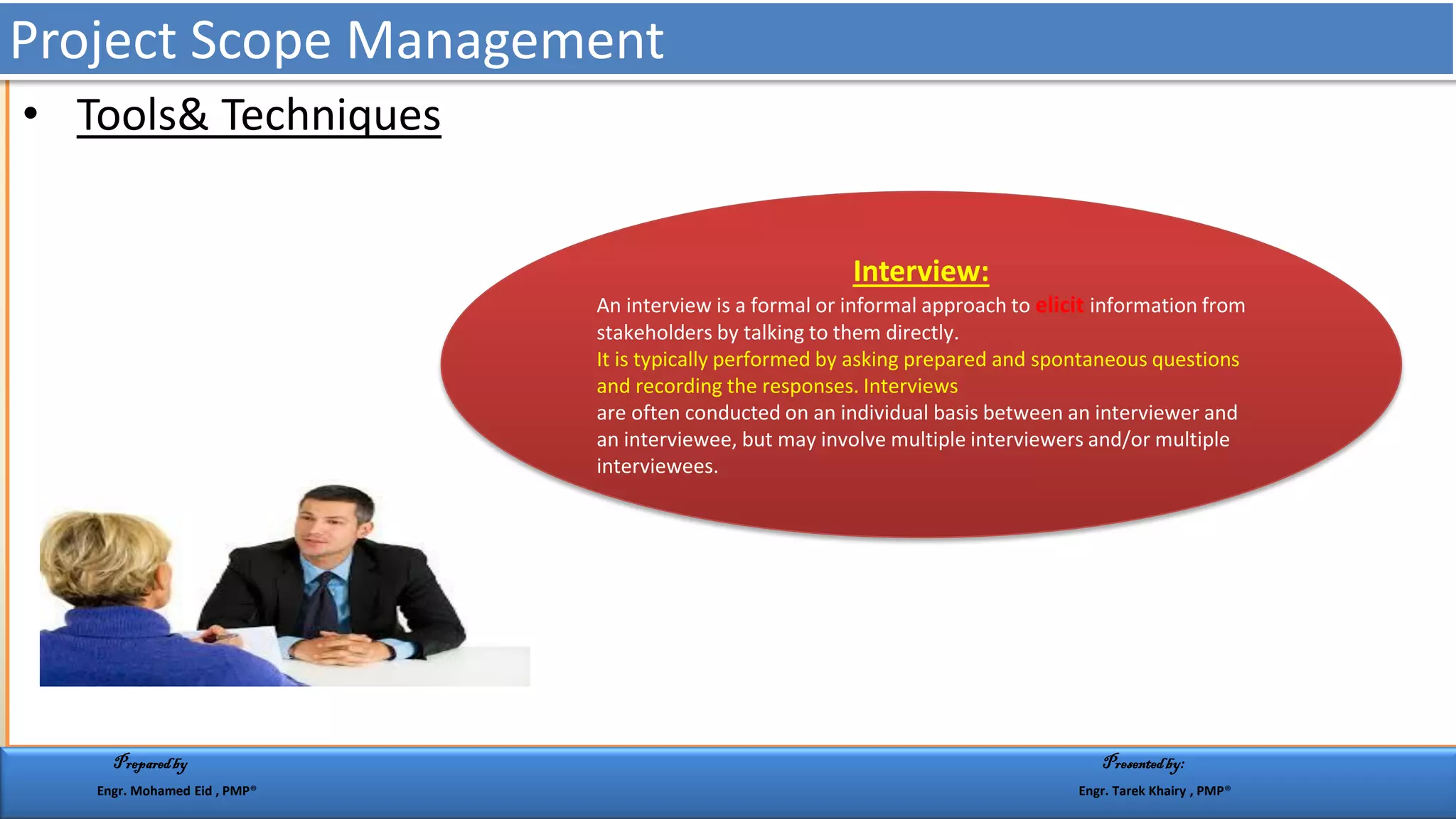 • Tools& Techniques
Interview:
An interview is a formal or informal approach to elicit information from
stakeholders by talking to them directly.
It is typically performed by asking prepared and spontaneous questions
and recording the responses. Interviews
are often conducted on an individual basis between an interviewer and
an interviewee, but may involve multiple interviewers and/or multiple
interviewees.
Project Scope Management
Preparedby Presentedby:
Engr. Mohamed Eid , PMP® Engr. Tarek Khairy , PMP®
 