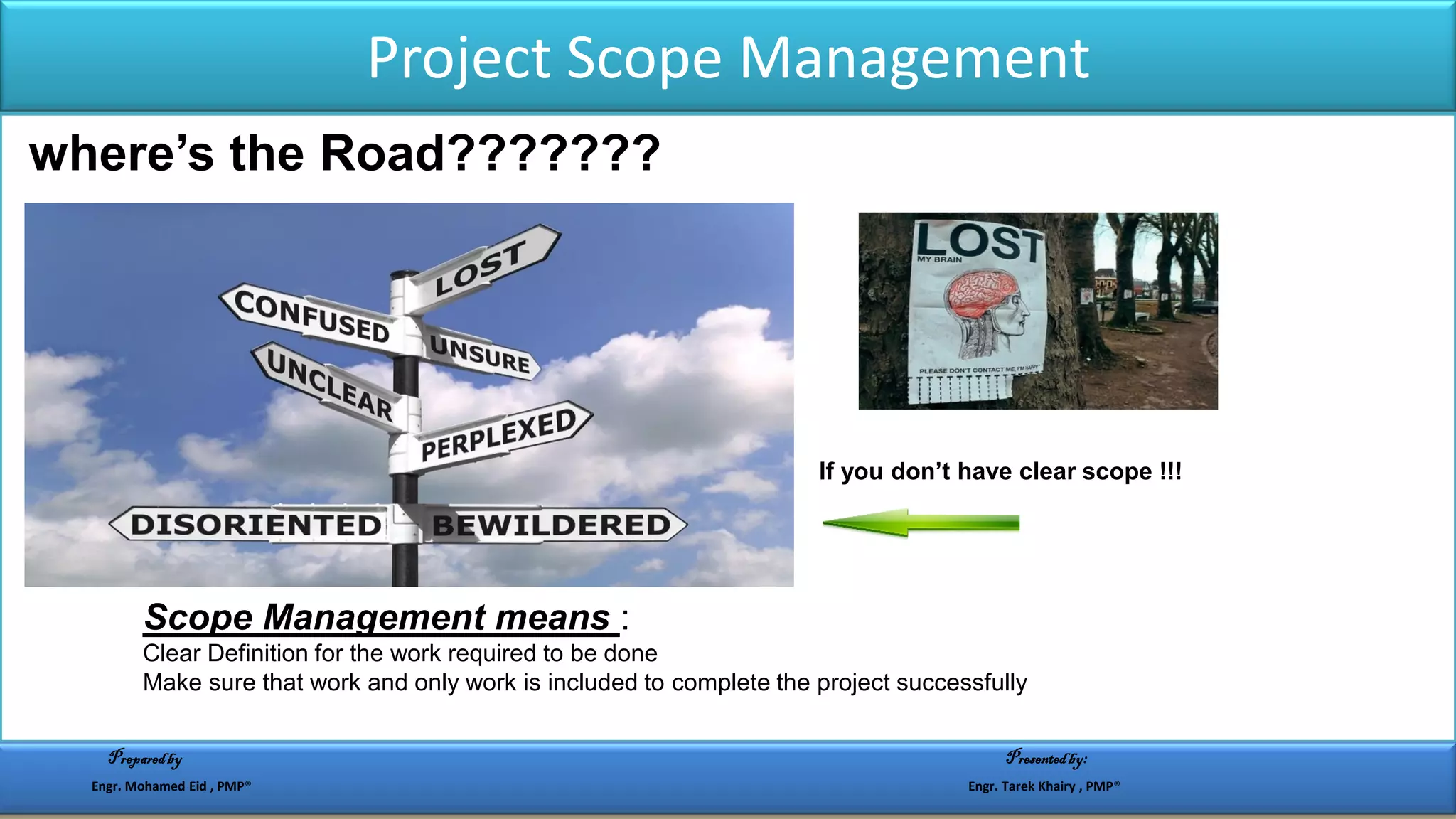 Project Scope Management
where’s the Road???????
If you don’t have clear scope !!!
:Scope Management means
Clear Definition for the work required to be done
Make sure that work and only work is included to complete the project successfully
Preparedby Presentedby:
Engr. Mohamed Eid , PMP® Engr. Tarek Khairy , PMP®
 