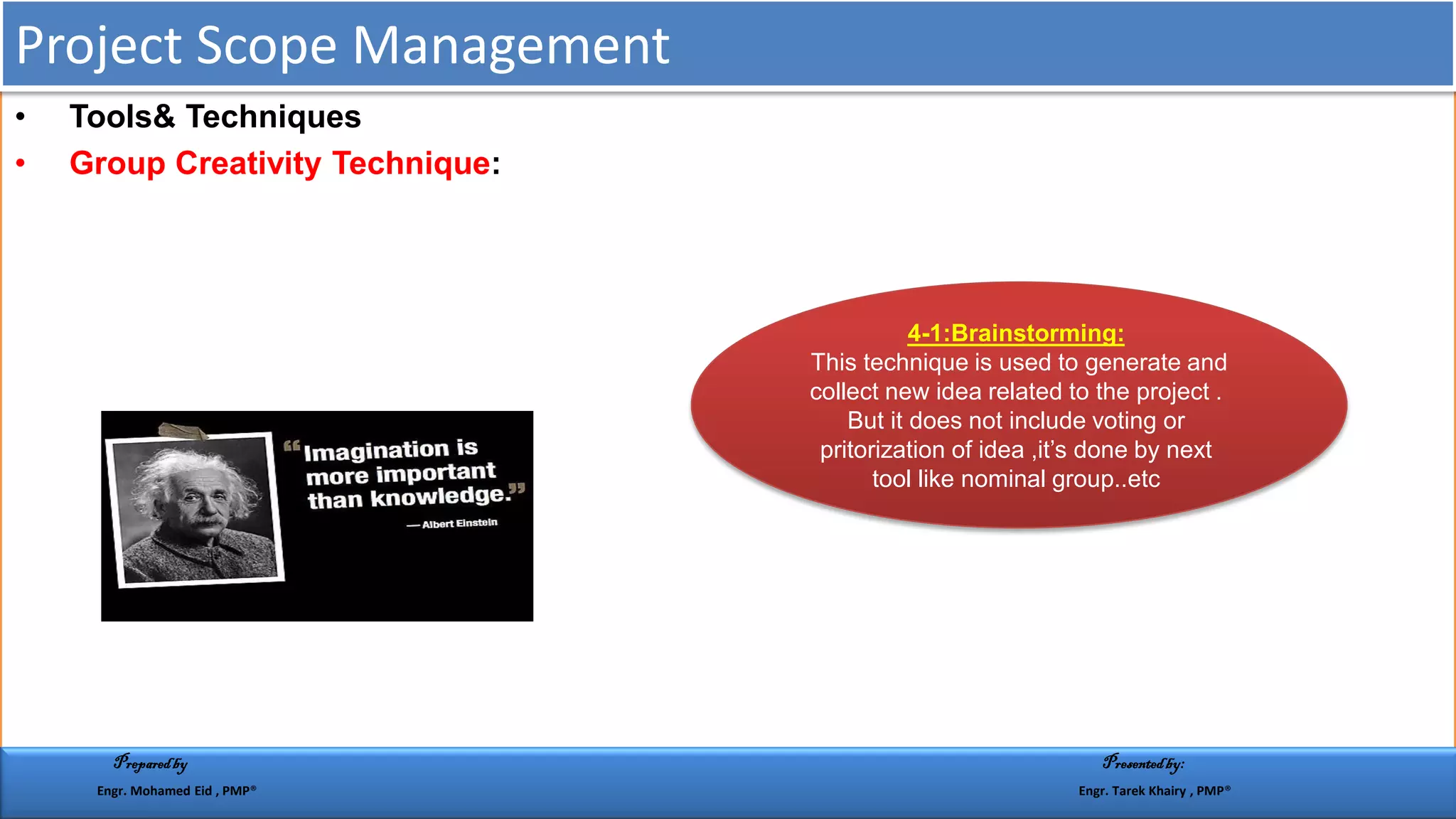 • Tools& Techniques
• Group Creativity Technique:
:Brainstorming:1-4
This technique is used to generate and
collect new idea related to the project .
But it does not include voting or
pritorization of idea ,it’s done by next
tool like nominal group..etc
Project Scope Management
Preparedby Presentedby:
Engr. Mohamed Eid , PMP® Engr. Tarek Khairy , PMP®
 
