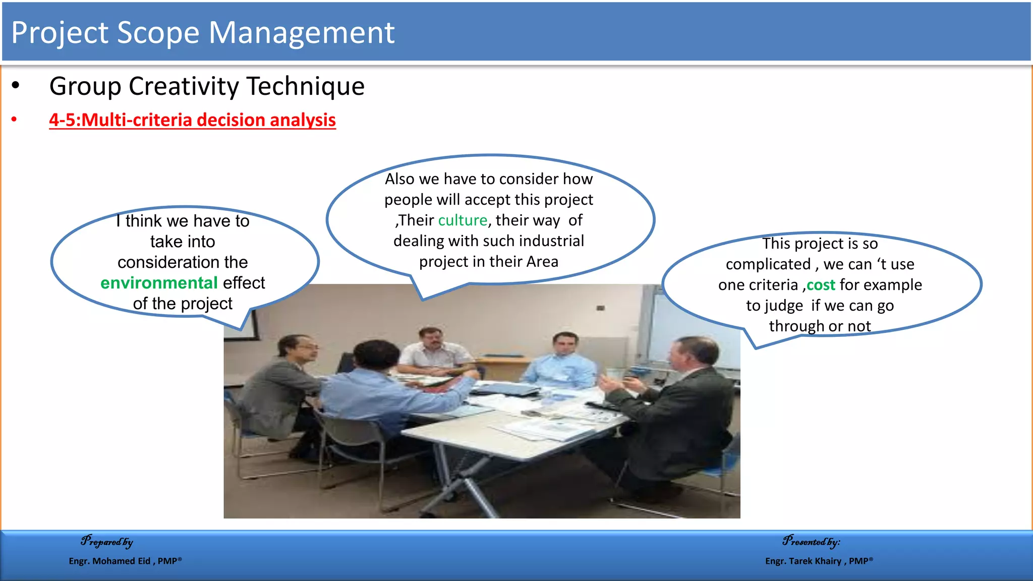 • Group Creativity Technique
• 4-5:Multi-criteria decision analysis
This project is so
complicated , we can ‘t use
one criteria ,cost for example
to judge if we can go
through or not
I think we have to
take into
consideration the
environmental effect
of the project
Also we have to consider how
people will accept this project
,Their culture, their way of
dealing with such industrial
project in their Area
Project Scope Management
Preparedby Presentedby:
Engr. Mohamed Eid , PMP® Engr. Tarek Khairy , PMP®
 
