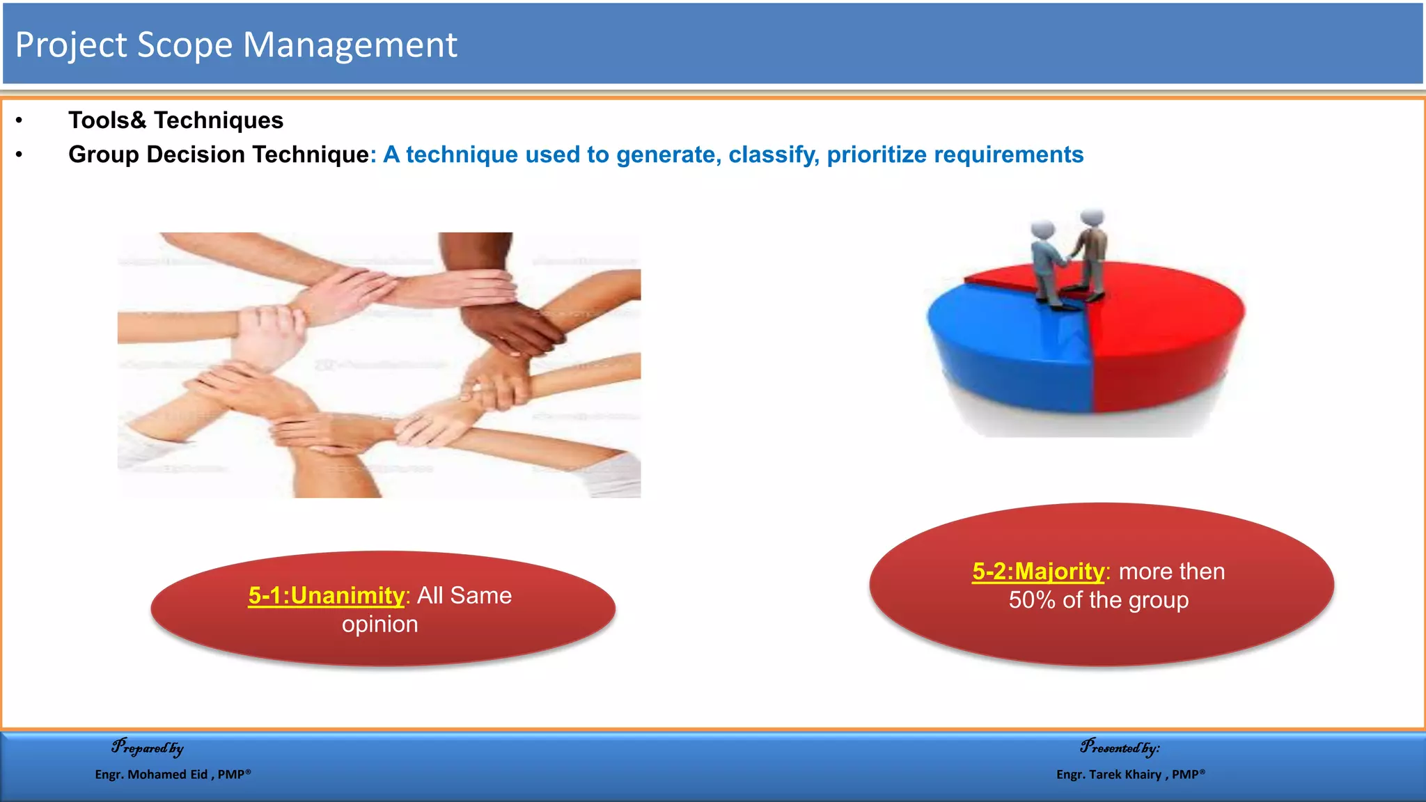 • Tools& Techniques
• Group Decision Technique: A technique used to generate, classify, prioritize requirements
All Same::Unanimity1-5
opinion
more then::Majority2-5
50% of the group
Project Scope Management
Preparedby Presentedby:
Engr. Mohamed Eid , PMP® Engr. Tarek Khairy , PMP®
 