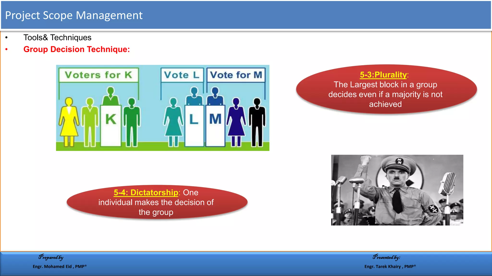 • Tools& Techniques
• Group Decision Technique:
::Plurality3-5
The Largest block in a group
decides even if a majority is not
achieved
One:: Dictatorship4-5
individual makes the decision of
the group
Project Scope Management
Preparedby Presentedby:
Engr. Mohamed Eid , PMP® Engr. Tarek Khairy , PMP®
 