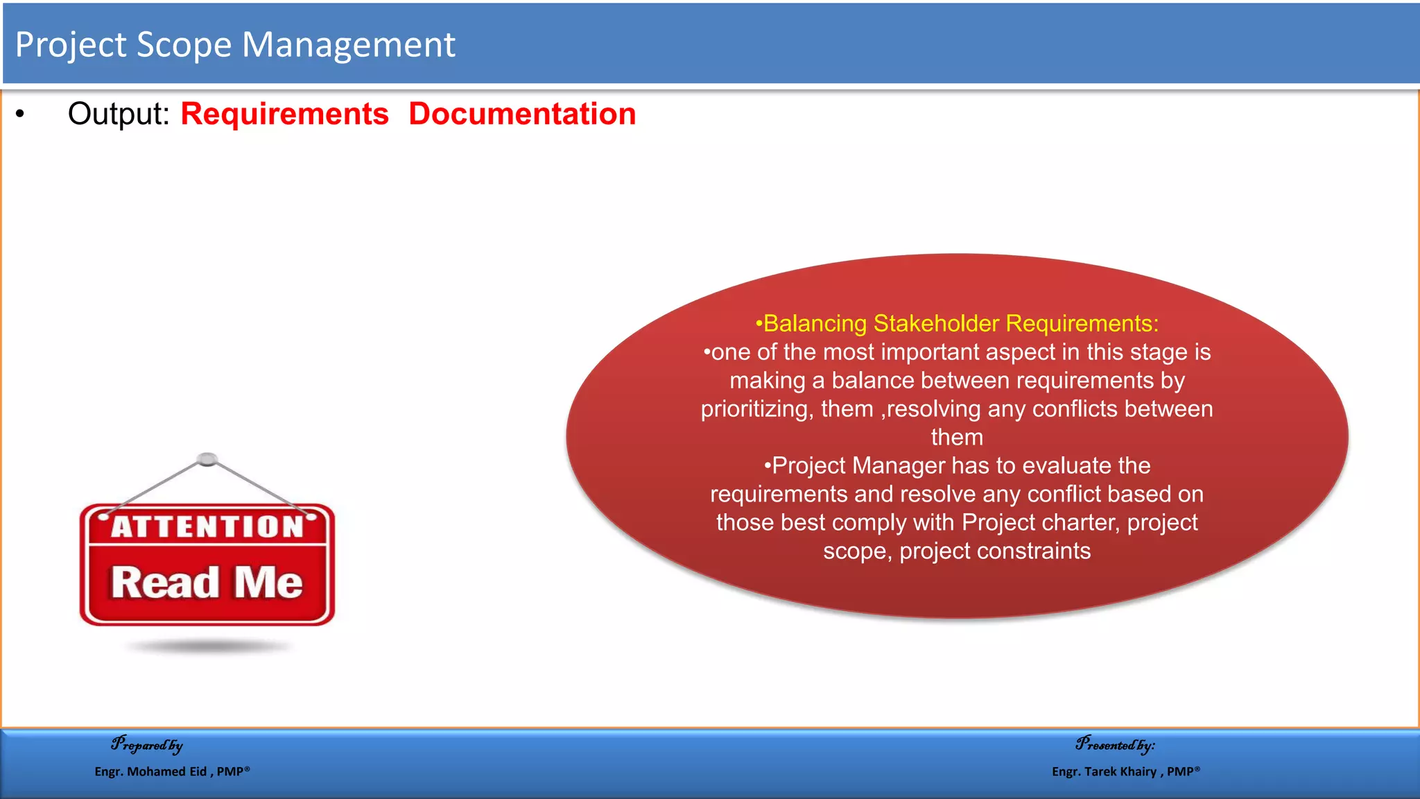 • Output: Requirements Documentation
•Balancing Stakeholder Requirements:
•one of the most important aspect in this stage is
making a balance between requirements by
prioritizing, them ,resolving any conflicts between
them
•Project Manager has to evaluate the
requirements and resolve any conflict based on
those best comply with Project charter, project
scope, project constraints
Project Scope Management
Preparedby Presentedby:
Engr. Mohamed Eid , PMP® Engr. Tarek Khairy , PMP®
 
