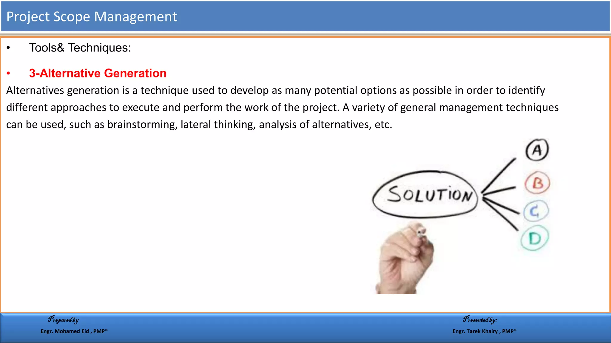 • Tools& Techniques:
• 3-Alternative Generation
Alternatives generation is a technique used to develop as many potential options as possible in order to identify
different approaches to execute and perform the work of the project. A variety of general management techniques
can be used, such as brainstorming, lateral thinking, analysis of alternatives, etc.
Project Scope Management
Preparedby Presentedby:
Engr. Mohamed Eid , PMP® Engr. Tarek Khairy , PMP®
 