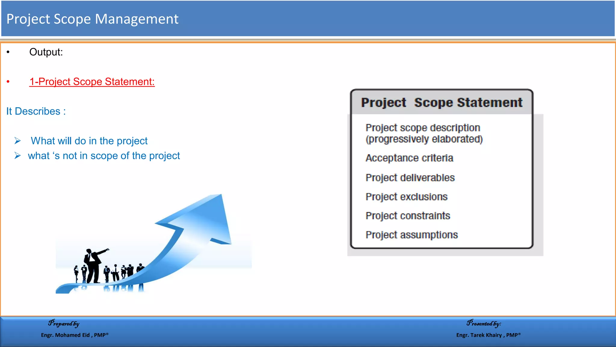 • Output:
• 1-Project Scope Statement:
It Describes :
 What will do in the project
 what ‘s not in scope of the project
Project Scope Management
Preparedby Presentedby:
Engr. Mohamed Eid , PMP® Engr. Tarek Khairy , PMP®
 