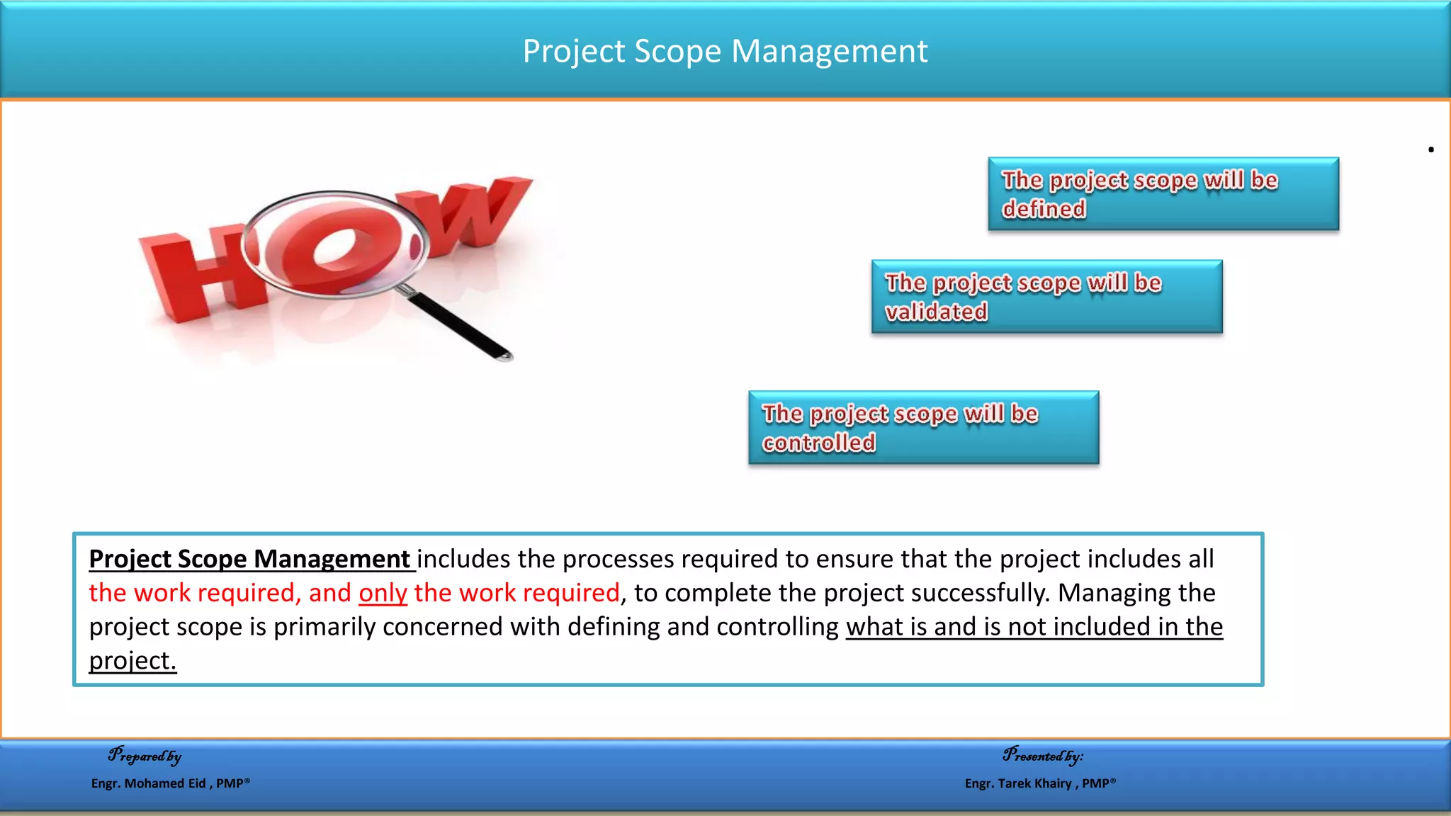 Project Scope Management
.
Project Scope Management includes the processes required to ensure that the project includes all
the work required, and only the work required, to complete the project successfully. Managing the
project scope is primarily concerned with defining and controlling what is and is not included in the
project.
Preparedby Presentedby:
Engr. Mohamed Eid , PMP® Engr. Tarek Khairy , PMP®
 