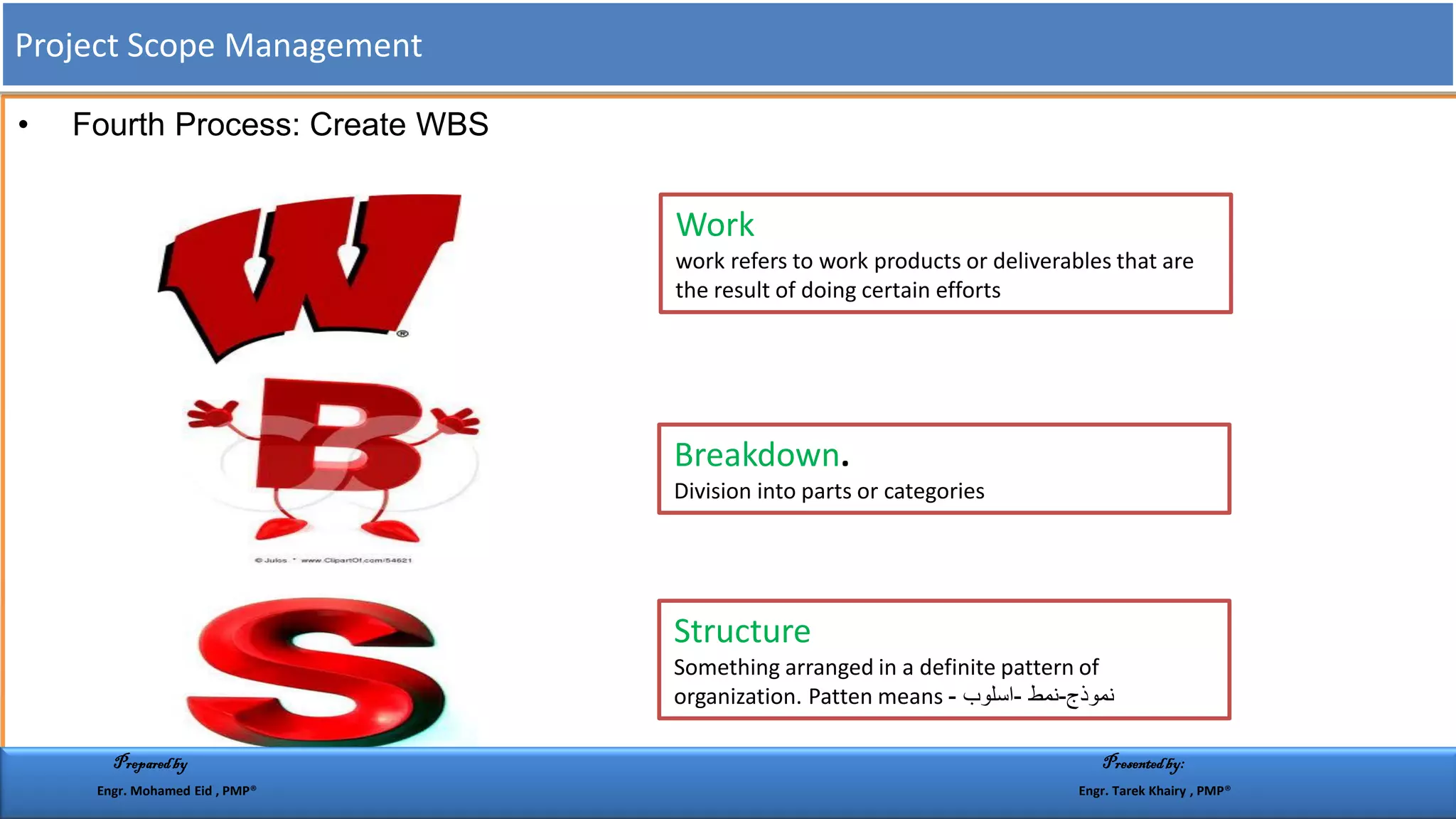 • Fourth Process: Create WBS
Work
work refers to work products or deliverables that are
the result of doing certain efforts
Breakdown.
Division into parts or categories
Structure
Something arranged in a definite pattern of
organization. Patten means ‫نموذج‬-‫نمط‬-‫اسلوب‬-
Project Scope Management
Preparedby Presentedby:
Engr. Mohamed Eid , PMP® Engr. Tarek Khairy , PMP®
 